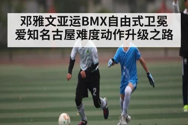 邓雅文亚运BMX自由式卫冕 爱知名古屋难度动作升级之路