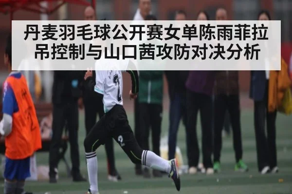 丹麦羽毛球公开赛女单陈雨菲拉吊控制与山口茜攻防对决分析