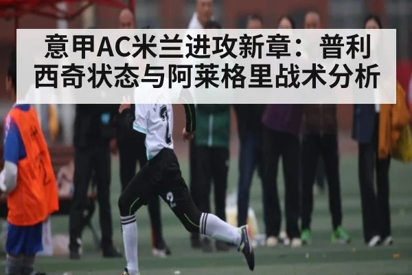 意甲AC米兰进攻新章：普利西奇状态与阿莱格里战术分析