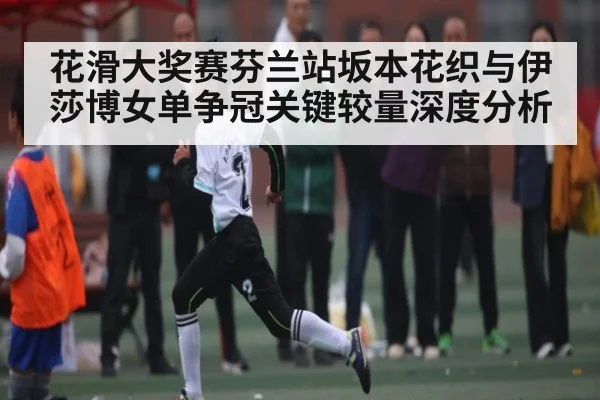 花滑大奖赛芬兰站坂本花织与伊莎博女单争冠关键较量深度分析