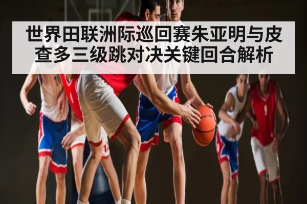 世界田联洲际巡回赛朱亚明与皮查多三级跳对决关键回合解析