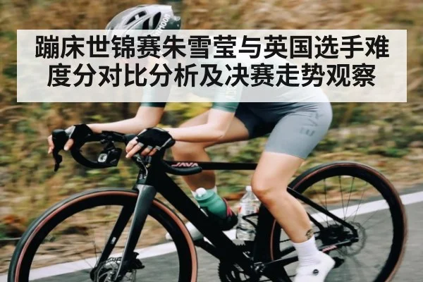 蹦床世锦赛朱雪莹与英国选手难度分对比分析及决赛走势观察